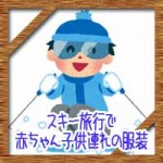 スキー旅行で赤ちゃん子供連れの服装に持ち物リスト!